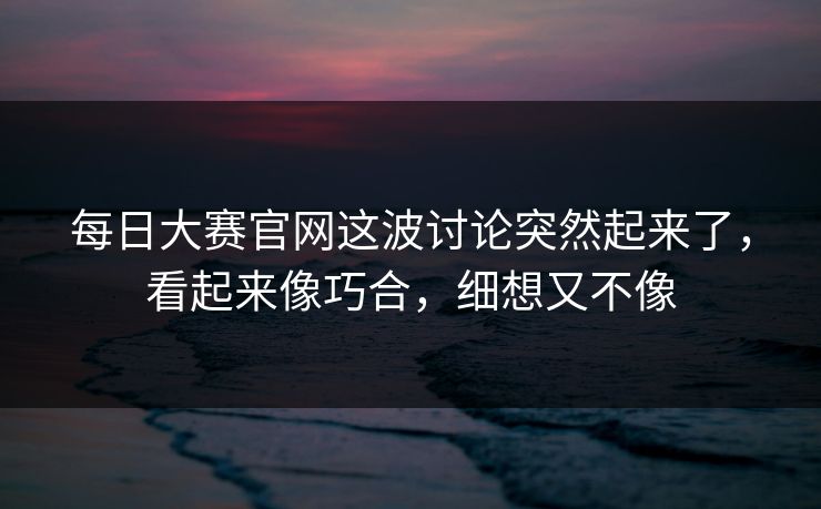 每日大赛官网这波讨论突然起来了,看起来像巧合,细想又不像 每日大赛官网这波讨论突然起来了,看起来像巧合,细想又不像
