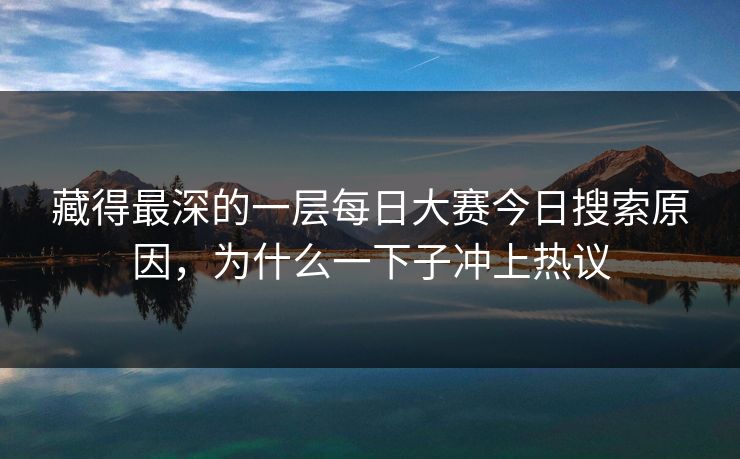 藏得最深的一层每日大赛今日搜索原因，为什么一下子冲上热议